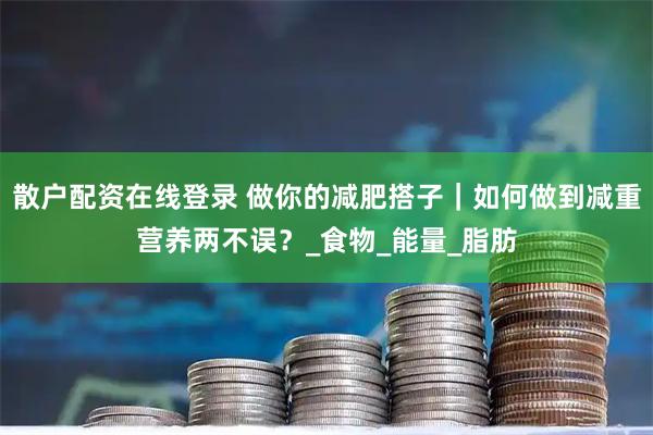 散户配资在线登录 做你的减肥搭子｜如何做到减重营养两不误？_食物_能量_脂肪
