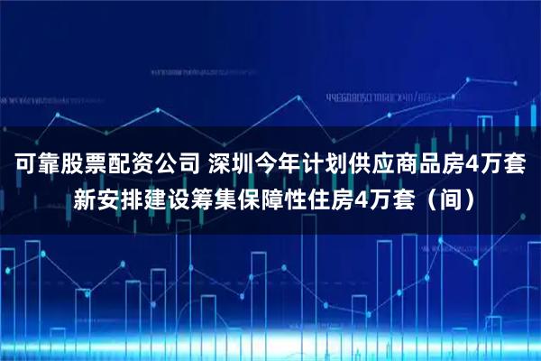 可靠股票配资公司 深圳今年计划供应商品房4万套 新安排建设筹集保障性住房4万套（间）