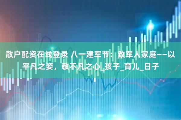 散户配资在线登录 八一建军节：致军人家庭——以平凡之姿，敬不凡之心_孩子_育儿_日子