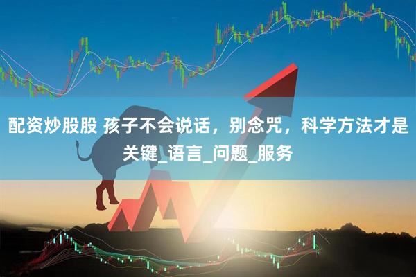 配资炒股股 孩子不会说话，别念咒，科学方法才是关键_语言_问题_服务