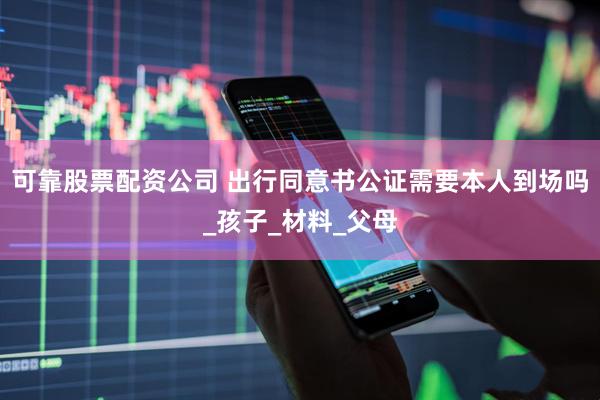 可靠股票配资公司 出行同意书公证需要本人到场吗_孩子_材料_父母