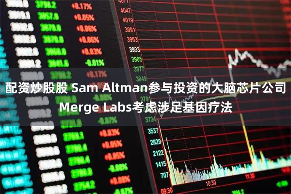 配资炒股股 Sam Altman参与投资的大脑芯片公司Merge Labs考虑涉足基因疗法