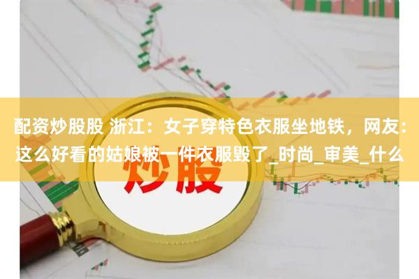 配资炒股股 浙江：女子穿特色衣服坐地铁，网友：这么好看的姑娘被一件衣服毁了_时尚_审美_什么