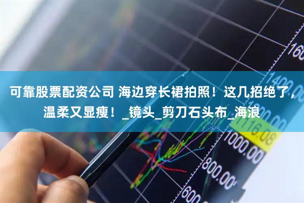 可靠股票配资公司 海边穿长裙拍照！这几招绝了，温柔又显瘦！_镜头_剪刀石头布_海浪