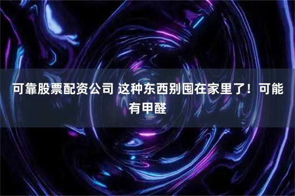 可靠股票配资公司 这种东西别囤在家里了！可能有甲醛