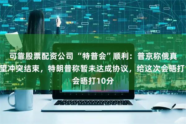 可靠股票配资公司 “特普会”顺利：普京称俄真诚希望冲突结束，特朗普称暂未达成协议，给这次会晤打10分