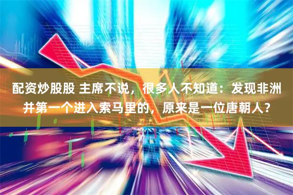 配资炒股股 主席不说，很多人不知道：发现非洲并第一个进入索马里的，原来是一位唐朝人？