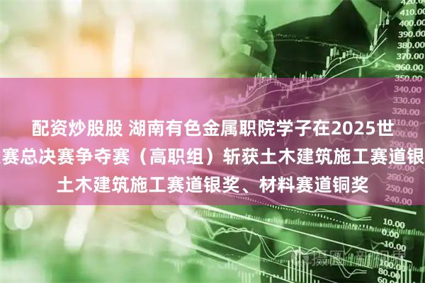 配资炒股股 湖南有色金属职院学子在2025世界职业院校技能大赛总决赛争夺赛（高职组）斩获土木建筑施工赛道银奖、材料赛道铜奖