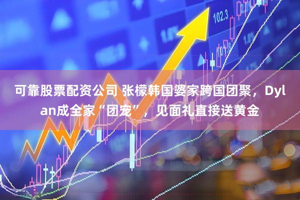 可靠股票配资公司 张檬韩国婆家跨国团聚，Dylan成全家“团宠”，见面礼直接送黄金