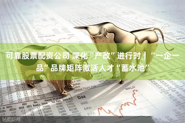 可靠股票配资公司 深化“产改”进行时｜“一企一品”品牌矩阵激活人才“蓄水池”
