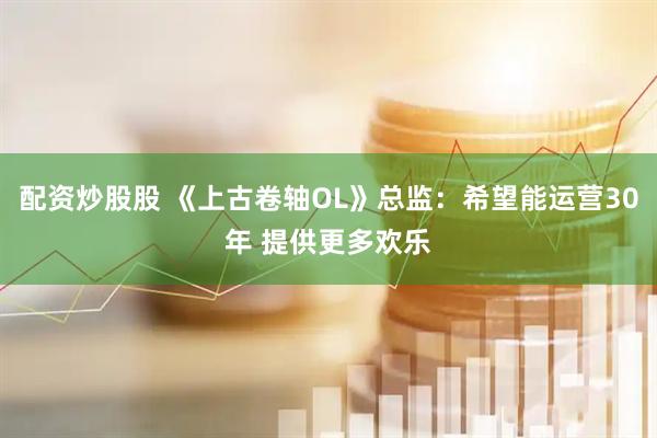 配资炒股股 《上古卷轴OL》总监：希望能运营30年 提供更多欢乐