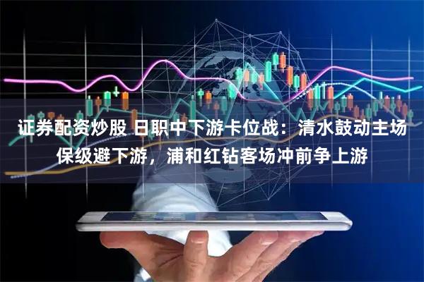 证券配资炒股 日职中下游卡位战：清水鼓动主场保级避下游，浦和红钻客场冲前争上游
