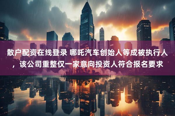 散户配资在线登录 哪吒汽车创始人等成被执行人，该公司重整仅一家意向投资人符合报名要求