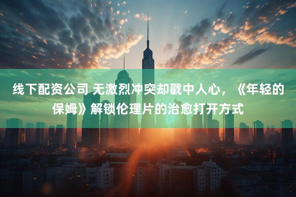 线下配资公司 无激烈冲突却戳中人心，《年轻的保姆》解锁伦理片的治愈打开方式