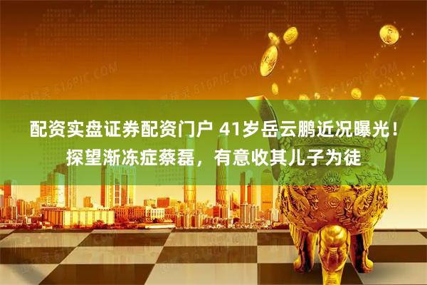 配资实盘证券配资门户 41岁岳云鹏近况曝光！探望渐冻症蔡磊，有意收其儿子为徒