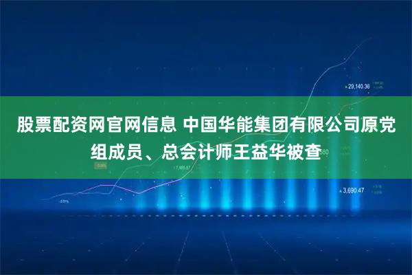 股票配资网官网信息 中国华能集团有限公司原党组成员、总会计师王益华被查
