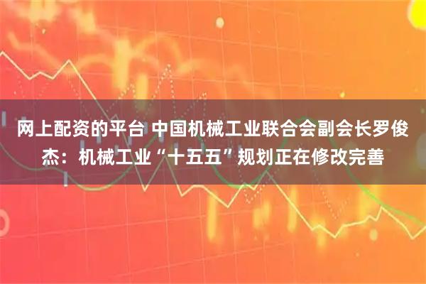 网上配资的平台 中国机械工业联合会副会长罗俊杰：机械工业“十五五”规划正在修改完善